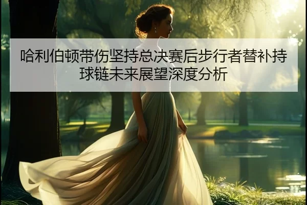 ha-li-bo-dun-dai-shang-jian-chi-zong-jue-sai-hou-bu-xing-zhe-ti-bu-chi-qiu-lian-wei-lai-zhan-wang-shen-du-fen-xi-2-317.jpg